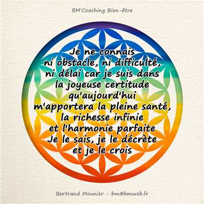 Je ne connais ni obstacle, ni difficulté, ni délai car je suis dans la joyeuse certitude qu'aujourd'hui m'apportera la pleine santé, la richesse infinie et l'harmonie parfaite. Je le sais, je le décrète et je le crois